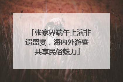 张家界端午上演非遗盛宴，海内外游客共享民俗魅力