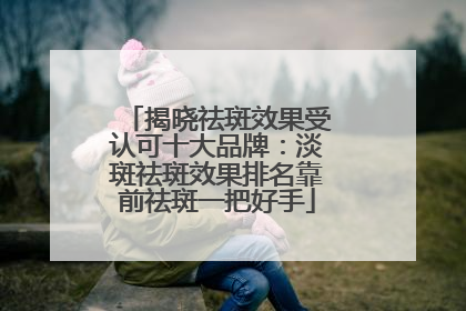 揭晓祛斑效果受认可十大品牌：淡斑祛斑效果排名靠前祛斑一把好手