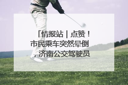 情报站｜点赞！市民乘车突然晕倒，济南公交驾驶员和乘客热心相助