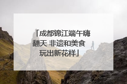 成都锦江端午嗨翻天 非遗和美食玩出新花样