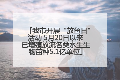 我市开展“放鱼日”活动 5月20日以来已增殖放流各类水生生物苗种5.1亿单位