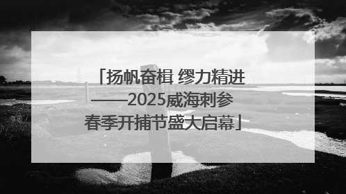 扬帆奋楫 缪力精进——2025威海刺参春季开捕节盛大启幕