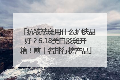 抗皱祛斑用什么护肤品好？6.18美白淡斑开箱！前十名排行榜产品