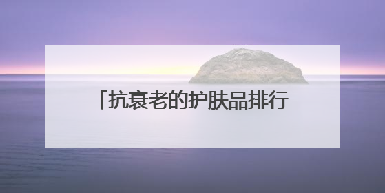 抗衰老的护肤品排行榜前十名！抗皱护肤品盘点：6款最建议入