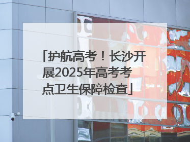 护航高考！长沙开展2025年高考考点卫生保障检查