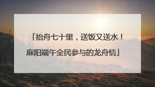抬舟七十里，送饭又送水！麻阳端午全民参与的龙舟情