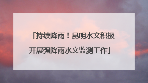 持续降雨！昆明水文积极开展强降雨水文监测工作