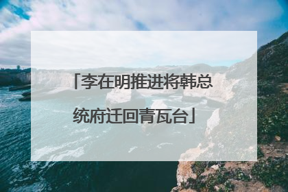 李在明推进将韩总统府迁回青瓦台