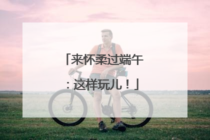 来怀柔过端午：这样玩儿！