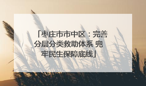 枣庄市市中区：完善分层分类救助体系 兜牢民生保障底线