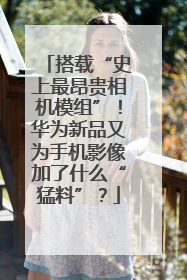 搭载“史上最昂贵相机模组”！华为新品又为手机影像加了什么“猛料”？