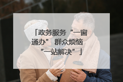 政务服务“一窗通办” 群众烦恼“一站解决”