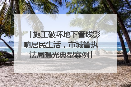 施工破坏地下管线影响居民生活，市城管执法局曝光典型案例