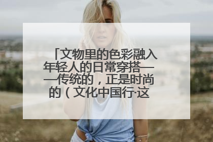 文物里的色彩融入年轻人的日常穿搭——传统的，正是时尚的（文化中国行·这些美 很中国）