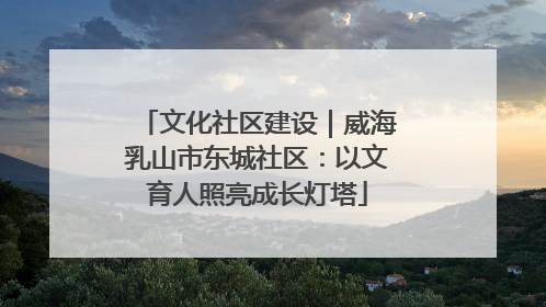 文化社区建设｜威海乳山市东城社区：以文育人照亮成长灯塔
