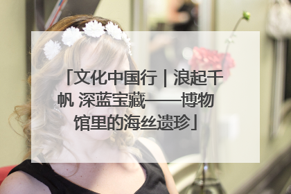 文化中国行｜浪起千帆 深蓝宝藏——博物馆里的海丝遗珍