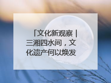 文化新观察｜三湘四水间，文化遗产何以焕发新活力？