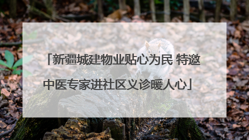 新疆城建物业贴心为民 特邀中医专家进社区义诊暖人心