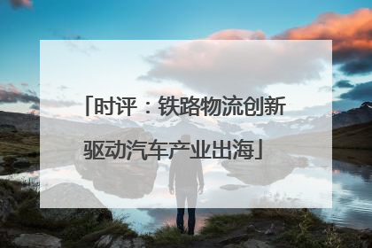时评：铁路物流创新驱动汽车产业出海