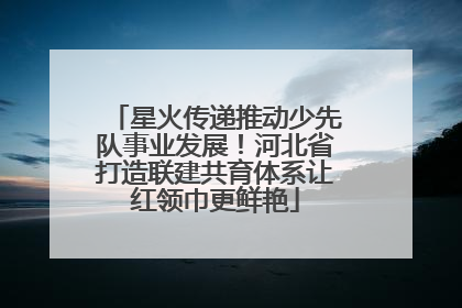 星火传递推动少先队事业发展！河北省打造联建共育体系让红领巾更鲜艳