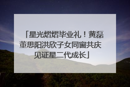 星光熠熠毕业礼！黄磊董思阳洪欣子女同窗共庆 见证星二代成长