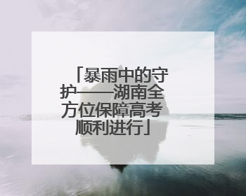 暴雨中的守护——湖南全方位保障高考顺利进行