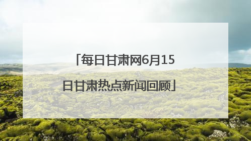 每日甘肃网6月15日甘肃热点新闻回顾