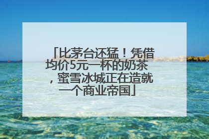 比茅台还猛！凭借均价5元一杯的奶茶，蜜雪冰城正在造就一个商业帝国