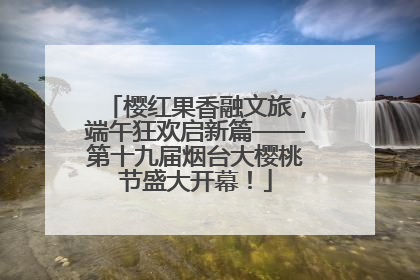 樱红果香融文旅，端午狂欢启新篇——第十九届烟台大樱桃节盛大开幕！