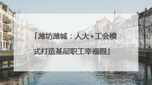 潍坊潍城：人大+工会模式打造基层职工幸福圈