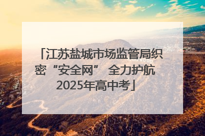 江苏盐城市场监管局织密“安全网” 全力护航2025年高中考