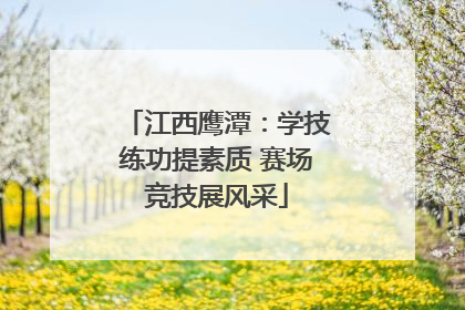 江西鹰潭：学技练功提素质 赛场竞技展风采