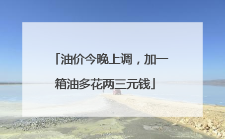 油价今晚上调，加一箱油多花两三元钱