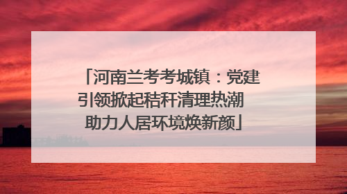 河南兰考考城镇：党建引领掀起秸秆清理热潮 助力人居环境焕新颜