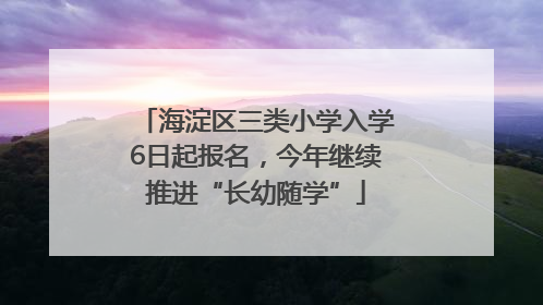 海淀区三类小学入学6日起报名，今年继续推进“长幼随学”