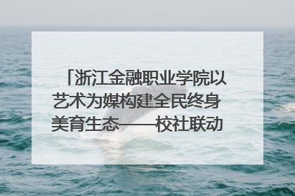 浙江金融职业学院以艺术为媒构建全民终身美育生态——校社联动共谱美育新篇章