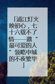 浦江灯火映初心，七十六载不了情——邀“最可爱的人”领略申城的不夜繁华