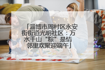 淄博市周村区永安街街道光明社区：万水千山“粽”是情 邻里欢聚迎端午