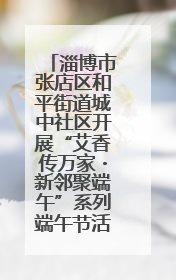 淄博市张店区和平街道城中社区开展“艾香传万家・新邻聚端午”系列端午节活动