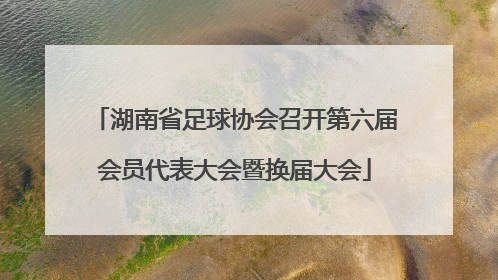 湖南省足球协会召开第六届会员代表大会暨换届大会