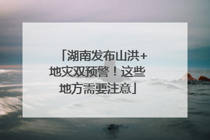 湖南发布山洪+地灾双预警！这些地方需要注意