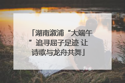 湖南溆浦“大端午”追寻屈子足迹 让诗歌与龙舟共舞
