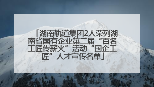 湖南轨道集团2人荣列湖南省国有企业第二届“百名工匠传薪火”活动“国企工匠”人才宣传名单