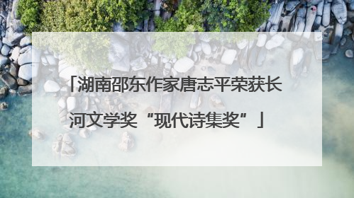 湖南邵东作家唐志平荣获长河文学奖“现代诗集奖”