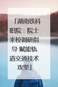 湖南铁科职院：院士来校调研指导 赋能轨道交通技术攻坚