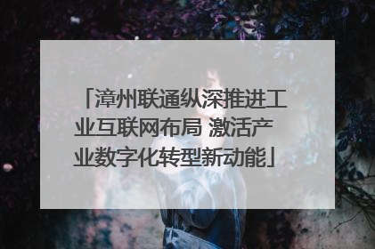 漳州联通纵深推进工业互联网布局 激活产业数字化转型新动能
