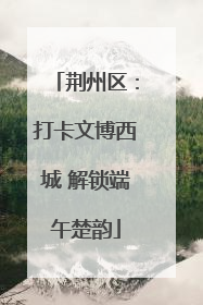 荆州区：打卡文博西城 解锁端午楚韵