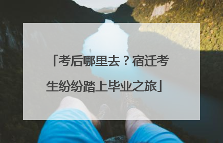 考后哪里去？宿迁考生纷纷踏上毕业之旅