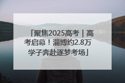 聚焦2025高考｜高考启幕！淄博约2.8万学子奔赴逐梦考场