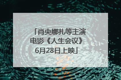 肖央娜扎等主演电影《人生会议》6月28日上映